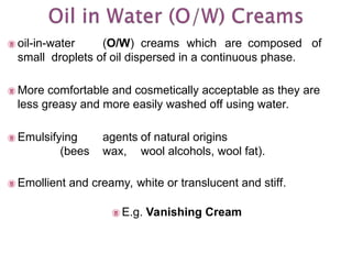  oil-in-water (O/W) creams which are composed of
small droplets of oil dispersed in a continuous phase.
 More comfortable and cosmetically acceptable as they are
less greasy and more easily washed off using water.
 Emulsifying agents of natural origins
(bees wax, wool alcohols, wool fat).
 Emollient and creamy, white or translucent and stiff.
 E.g. Vanishing Cream
 