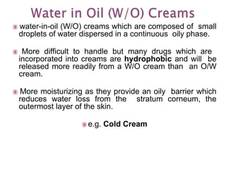  water-in-oil (W/O) creams which are composed of small
droplets of water dispersed in a continuous oily phase.
 More difficult to handle but many drugs which are
incorporated into creams are hydrophobic and will be
released more readily from a W/O cream than an O/W
cream.
 More moisturizing as they provide an oily barrier which
reduces water loss from the stratum corneum, the
outermost layer of the skin.
 e.g. Cold Cream
 
