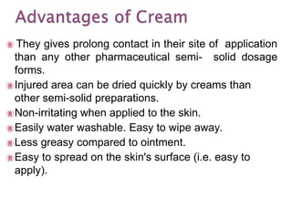  They gives prolong contact in their site of application
than any other pharmaceutical semi- solid dosage
forms.
Injured area can be dried quickly by creams than
other semi-solid preparations.
Non-irritating when applied to the skin.
Easily water washable. Easy to wipe away.
Less greasy compared to ointment.
Easy to spread on the skin's surface (i.e. easy to
apply).
 