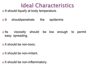  It should liquefy at body temperature.
 It shouldpenetrate the epidermis
 Its viscosity should be low enough to permit
easy spreading.
 It should be non-toxic.
 It should be non-irritant.
 It should be non-inflammatory.
 