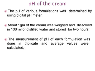  The pH of various formulations was determined by
using digital pH meter.
 About 1gm of the cream was weighed and dissolved
in 100 ml of distilled water and stored for two hours.
 The measurement of pH of each formulation was
done in triplicate and average values were
calculated.
 