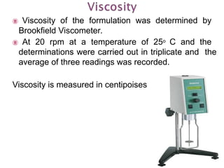  Viscosity of the formulation was determined by
Brookfield Viscometer.
 At 20 rpm at a temperature of 25o C and the
determinations were carried out in triplicate and the
average of three readings was recorded.
Viscosity is measured in centipoises
 