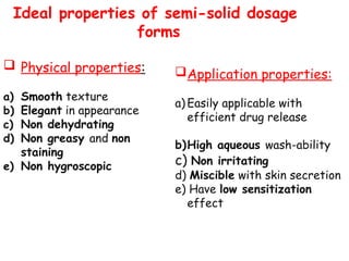 Ideal properties of semi-solid dosage
forms
 Physical properties:
a) Smooth texture
b) Elegant in appearance
c) Non dehydrating
d) Non greasy and non
staining
e) Non hygroscopic
Application properties:
a) Easily applicable with
efficient drug release
b)High aqueous wash-ability
c) Non irritating
d) Miscible with skin secretion
e) Have low sensitization
effect
 