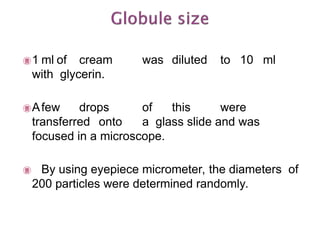 1 ml of cream was diluted to 10 ml
with glycerin.
Afew drops of this were
transferred onto a glass slide and was
focused in a microscope.
 By using eyepiece micrometer, the diameters of
200 particles were determined randomly.
 