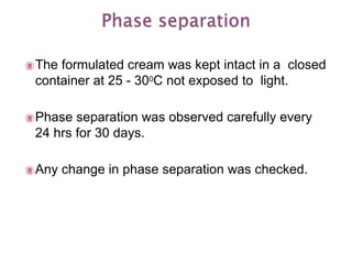 The formulated cream was kept intact in a closed
container at 25 - 300C not exposed to light.
Phase separation was observed carefully every
24 hrs for 30 days.
Any change in phase separation was checked.
 