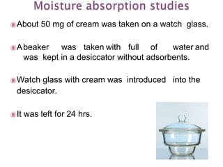 About 50 mg of cream was taken on a watch glass.
Abeaker was taken with full of water and
was kept in a desiccator without adsorbents.
Watch glass with cream was introduced into the
desiccator.
It was left for 24 hrs.
 