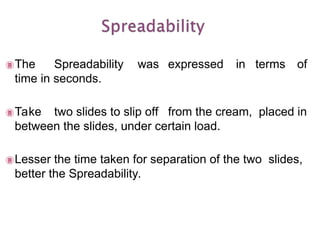 The Spreadability was expressed in terms of
time in seconds.
Take two slides to slip off from the cream, placed in
between the slides, under certain load.
Lesser the time taken for separation of the two slides,
better the Spreadability.
 