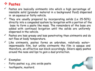  Pastes
 Pastes are basically ointments into which a high percentage of
insoluble solid (granular material in a background fluid) dispersed
in an aqueous or fatty vehicle.
 They are usually prepared by incorporating solids (i.e 25-50%)
directly into a congealed system by levigation with a portion of the
base to form a paste like mass. The remainders of the base are
added with continued levigation until the solids are uniformly
dispersed in the vehicle.
 Pastes are less greasy and less penetrating than ointments and do
not flow at body temperature.
 Like ointments, pastes forms an unbroken, relatively water–
impermeable film, but unlike ointments the film is opaque and
therefore, an effective sun block accordingly. Skiers apply pastes
around the nose and lips to gain a dual protection.
 Examples:
- Fatty pastes: e.g, zinc oxide paste
- toothpaste, mustard.
 