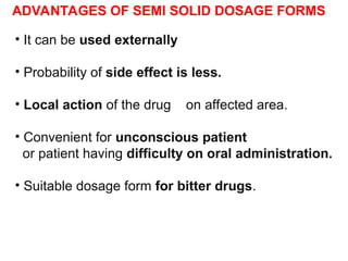 • It can be used externally
• Probability of side effect is less.
• Local action of the drug on affected area.
• Convenient for unconscious patient
or patient having difficulty on oral administration.
• Suitable dosage form for bitter drugs.
ADVANTAGES OF SEMI SOLID DOSAGE FORMS
 