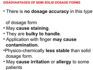 DISADVANTAGES OF SEMI SOLID DOSAGE FORMS
• There is no dosage accuracy in this type
of dosage form
• May cause staining.
• They are bulky to handle.
• Application with finger may cause
contamination.
•Physico-chemically less stable than solid
dosage form.
• May cause irritation or allergy to some
patients
 