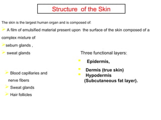 Structure of the Skin
The skin is the largest human organ and is composed of:
 A film of emulsified material present upon the surface of the skin composed of a
complex mixture of
sebum glands ,
 sweat glands Three functional layers:
 Epidermis,
 Dermis (true skin)
 Hypodermis
(Subcutaneous fat layer).
 Blood capillaries and
nerve fibers
 Sweat glands
 Hair follicles
 