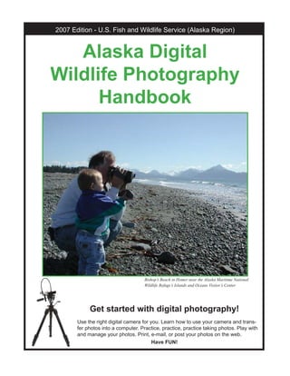 Get started with digital photography!
Use the right digital camera for you. Learn how to use your camera and trans-
fer photos into a computer. Practice, practice, practice taking photos. Play with
and manage your photos. Print, e-mail, or post your photos on the web.
Have FUN!
2007 Edition - U.S. Fish and Wildlife Service (Alaska Region)
Alaska DigitalAlaska Digital
Wildlife PhotographyWildlife Photography
HandbookHandbook
Bishop’s Beach in Homer near the Alaska Maritime National
Wildlife Refuge’s Islands and Oceans Visitor’s Center
 