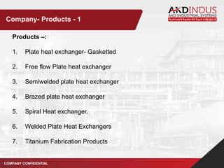 Products –:
1. Plate heat exchanger- Gasketted
2. Free flow Plate heat exchanger
3. Semiwelded plate heat exchanger
4. Brazed plate heat exchanger
5. Spiral Heat exchanger.
6. Welded Plate Heat Exchangers
7. Titanium Fabrication Products
COMPANY CONFIDENTIAL
Company- Products - 1
 