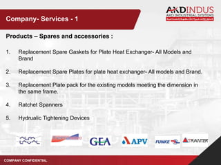 Products – Spares and accessories :
1. Replacement Spare Gaskets for Plate Heat Exchanger- All Models and
Brand
2. Replacement Spare Plates for plate heat exchanger- All models and Brand.
3. Replacement Plate pack for the existing models meeting the dimension in
the same frame.
4. Ratchet Spanners
5. Hydrualic Tightening Devices
COMPANY CONFIDENTIAL
Company- Services - 1
 