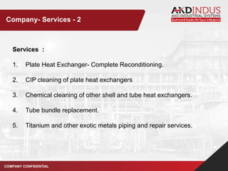 Services :
1. Plate Heat Exchanger- Complete Reconditioning.
2. CIP cleaning of plate heat exchangers
3. Chemical cleaning of other shell and tube heat exchangers.
4. Tube bundle replacement.
5. Titanium and other exotic metals piping and repair services.
COMPANY CONFIDENTIAL
Company- Services - 2
 