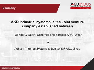 AKD Industrial systems is the Joint venture
company established between
Al Khor & Dakira Schemes and Services QSC-Qatar
&
Adhiam Thermal Systems & Solutions Pvt Ltd .India
COMPANY CONFIDENTIAL
Company
 