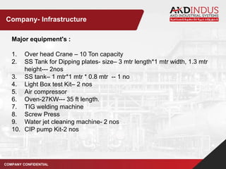 Major equipment's :
1. Over head Crane – 10 Ton capacity
2. SS Tank for Dipping plates- size– 3 mtr length*1 mtr width, 1.3 mtr
height--- 2nos
3. SS tank– 1 mtr*1 mtr * 0.8 mtr -- 1 no
4. Light Box test Kit– 2 nos
5. Air compressor
6. Oven-27KW--- 35 ft length.
7. TIG welding machine
8. Screw Press
9. Water jet cleaning machine- 2 nos
10. CIP pump Kit-2 nos
COMPANY CONFIDENTIAL
Company- Infrastructure
 