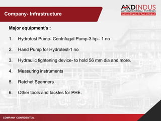 Major equipment's :
1. Hydrotest Pump- Centrifugal Pump-3 hp– 1 no
2. Hand Pump for Hydrotest-1 no
3. Hydraulic tightening device- to hold 56 mm dia and more.
4. Measuring instruments
5. Ratchet Spanners
6. Other tools and tackles for PHE.
COMPANY CONFIDENTIAL
Company- Infrastructure
 