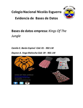 ColegioNacional Nicolás Esguerra
Evidencia de Bases de Datos
Bases de datos empresa: Kings Of The
Jungle
Camilo E. Barón Espinel Cód: 01 - 902 J.M
Dayron A. Vega Mahecha Cód: 39 - 902 J.M
 