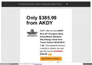 pdfcrowd.comopen in browser PRO version Are you a developer? Try out the HTML to PDF API
Product Reviews Online Shopping Best Price
AKDY offer the best AKDY
New 36" European Style
Island Mount Stainless
Steel Range Hood Vent
Touch Control AZ-GL9010-
1-36. This awesome product
currently in stocks, you can
get this now for $1,299.00
$385.99. New
Buy NOW from Amazon »
Only $385.99
from AKDY
Like 0
 