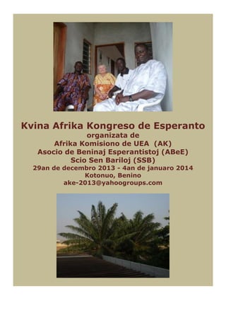 Kvina Afrika Kongreso de Esperanto
organizata de
Afrika Komisiono de UEA (AK)
Asocio de Beninaj Esperantistoj (ABeE)
Scio Sen Bariloj (SSB)

29an de decembro 2013 - 4an de januaro 2014
Kotonuo, Benino
ake-2013@yahoogroups.com

 