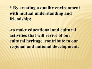 * By creating a quality environment
with mutual understanding and
friendship;
-to make educational and cultural
activities that will revive of our
cultural heritage, contribute to our
regional and national development.
 