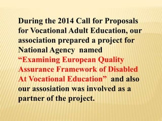 During the 2014 Call for Proposals
for Vocational Adult Education, our
association prepared a project for
National Agency named
“Examining European Quality
Assurance Framework of Disabled
At Vocational Education” and also
our assosiation was involved as a
partner of the project.
 