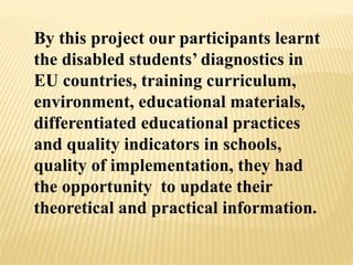By this project our participants learnt
the disabled students’ diagnostics in
EU countries, training curriculum,
environment, educational materials,
differentiated educational practices
and quality indicators in schools,
quality of implementation, they had
the opportunity to update their
theoretical and practical information.
 
