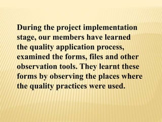 During the project implementation
stage, our members have learned
the quality application process,
examined the forms, files and other
observation tools. They learnt these
forms by observing the places where
the quality practices were used.
 