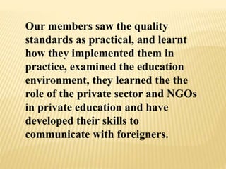 Our members saw the quality
standards as practical, and learnt
how they implemented them in
practice, examined the education
environment, they learned the the
role of the private sector and NGOs
in private education and have
developed their skills to
communicate with foreigners.
 
