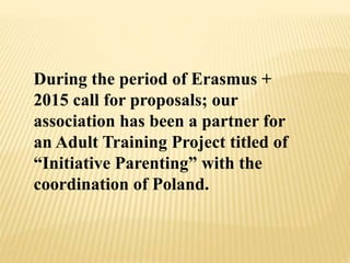 During the period of Erasmus +
2015 call for proposals; our
association has been a partner for
an Adult Training Project titled of
“Initiative Parenting” with the
coordination of Poland.
 
