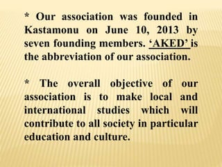 * Our association was founded in
Kastamonu on June 10, 2013 by
seven founding members. ‘AKED’ is
the abbreviation of our association.
* The overall objective of our
association is to make local and
international studies which will
contribute to all society in particular
education and culture.
 