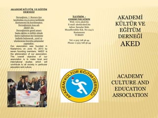 AKADEMİ KÜLTÜR VE EĞİTİM
DERNEĞİ
Derneğimiz, 7 Kurucu üye
tarafından 03.10.2013 tarihinde
Kastamonu’da kurulmuştur.
Derneğimizin kısa adı
AKED’ dir.
Derneğimizin genel amacı
başta eğitim ve kültür olmak
üzere toplumun her kesimine
katkıda bulunacak yerel ve
uluslararası boyutta çalışmalar
yapmaktır.
Our association was founded in
Kastamonu on June 10, 2013 by
seven founding members. ‘AKED’ is
the abbreviation of our association.
The overall objective of our
association is to make local and
international studies which will
contribute to all society in particular
education and culture.
İLETİŞİM -
COMMUNICATION
Web: www.aked.biz
E-mail: aked@aked.biz
Adres: Saraçlar Mah.
Muzaffereddin Sok. No:124/2
Kastamonu
TURKEY
Tel: 0 505 728 36 44
Phone: 0 505 728 36 44
AKADEMİ
KÜLTÜR VE
EĞİTÜM
DERNEĞİ
AKED
ACADEMY
CULTURE AND
EDUCATION
ASSOCIATION
 
