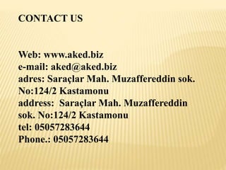 CONTACT US
Web: www.aked.biz
e-mail: aked@aked.biz
adres: Saraçlar Mah. Muzaffereddin sok.
No:124/2 Kastamonu
address: Saraçlar Mah. Muzaffereddin
sok. No:124/2 Kastamonu
tel: 05057283644
Phone.: 05057283644
 