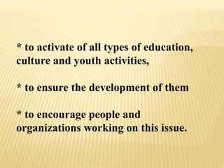 * to activate of all types of education,
culture and youth activities,
* to ensure the development of them
* to encourage people and
organizations working on this issue.
 