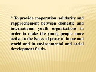 * To provide cooperation, solidarity and
rapprochement between domestic and
international youth organizations in
order to make the young people more
active in the issues of peace at home and
world and in environmental and social
development fields.
 
