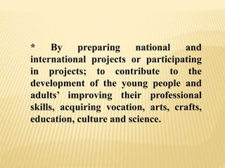 * By preparing national and
international projects or participating
in projects; to contribute to the
development of the young people and
adults’ improving their professional
skills, acquiring vocation, arts, crafts,
education, culture and science.
 