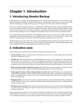 Chapter 1. Introduction
1. Introducing Akeeba Backup
Akeeba Backup is a complete site backup solution for your Joomla!™ powered website. As the successor to the
acclaimed JoomlaPack component, Akeeba Backup builds on its strong legacy to deliver an easy to use, yet powerful,
solution to backing up, restoring and moving your site between servers of the same or different architecture.

Its mission is simple: backup your entire site - including all files and database contents - inside a standalone archive.
You can then restore your entire site from the contents of this archive, without the need of installing Joomla!™ prior
to the restoration. You can do so in a single click manner, without the tedious work required to set up and test external
utilities, without changing your server configuration and without having to dive into obscure configuration options.

If you want absolute power and flexibility, Akeeba Backup is right for you, too! It puts you in charge of fine-tuning
your backup, choosing which directories, files or database tables to exclude. It can even allow you to backup non-
Joomla!™ content, as long as you specify which off-site directories and databases you want to add.

Akeeba Backup has won the J.O.S.C.A.R. award in the Administrator Only Extension at J and Beyond 2010. The
award was the result of a peer voting process, where the high-end Joomla! developers and web designers participating
in the J and Beyond 2010 conference picked the top extensions for Joomla!.


2. Indicative uses
Akeeba Backup can be used for much more than just backup. Some indicative uses are:

• Security backups. Taking a snapshot of your site should your server fail, or a hacker exploit some security hole
  to deface or compromise your site.

• Template sites. Web professionals have used Akeeba Backup in order to create "template sites". This means that
  you can build a site on a local server, install every component you usually do on most clients' sites and back it up.
  You now have a canned site that can serve as a great template for future clients. Using the same method you can have
  a snapshot of all the sites you have built for your clients, without the need to have them installed on your local server.

• Build a site off-line, upload the finished site easily. Web professionals can build a complete site off-line on a local
  server and when done take a snapshot with Akeeba Backup, then restore it on the production site.

• Testing upgrades locally, without risking breaking the on-line site. Joomla!™ updates have the potential of
  breaking things, especially in complex or badly written components and modules. Web masters use Akeeba Backup
  to get a site snapshot, restore it on a local test server, perform the upgrade there and test for any problems without
  the live site being at risk.

• Debugging locally. Almost the same as above, web professionals have used Akeeba Backup to take a snapshot of
  a client's Joomla!™ site in order to perform bug hunting. Using Akeeba Backup again, they can upload the fixed
  site back on the live server.

• Relocating a site to a new host. Web masters who want to take their site to a new host have found Akeeba Backup
  to be their saviour. Just backup the original site and restore on the new host; presto, your site is relocated with
  virtually no effort at all.

Akeeba Backup has the potential to save you hours of hard labor, according to our users. It is licensed under the GNU
General Public License version 3 or, at your option, any later version of the license. As a result, you are free to modify
it to your liking and install it on as many sites as you like without having to pay for a pricey "developer's license".




                                                             5
 
