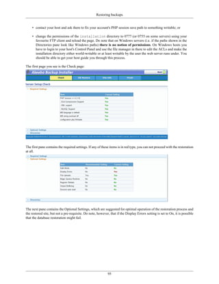 Restoring backups


    • contact your host and ask them to fix your account's PHP session save path to something writable; or

    • change the permissions of the installation directory to 0777 (or 0755 on some servers) using your
      favourite FTP client and reload the page. Do note that on Windows servers (i.e. if the paths shown in the
      Directories pane look like Windows paths) there is no notion of permissions. On Windows hosts you
      have to login to your host's Control Panel and use the file manager in there to edit the ACLs and make the
      installation directory either world-writable or at least writable by the user the web server runs under. You
      should be able to get your host guide you through this process.

The first page you see is the Check page:




The first pane contains the required settings. If any of these items is in red type, you can not proceed with the restoration
at all.




The next pane contains the Optional Settings, which are suggested for optimal operation of the restoration process and
the restored site, but not a pre-requisite. Do note, however, that if the Display Errors setting is set to On, it is possible
that the database restoration might fail.




                                                             95
 