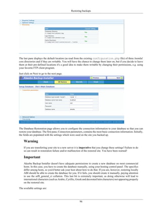 Restoring backups




The last pane displays the default location (as read from the existing configuration.php file) of three Joomla!
core directories and if they are writable. You will have the chance to change them later on, but if you decide to leave
them at their pre-defined locations it's a good idea to make them writable by changing their permissions, e.g. using
your favorite FTP client program.

Just click on Next to go to the next page.




The Database Restoration page allows you to configure the connection information to your database so that you can
restore your database. The first pane, Connection parameters, contains the most basic connection information. Initially,
the fields are populated with the settings which were used on the site you backed up.

    Warning
    If you are transferring your site to a new server it is imperative that you change these settings! Failure to do
    so can result in restoration failure and/or malfunction of the restored site. You have been warned!

    Important
    Akeeba Backup Installer doesn't have adequate permissions to create a new database on most commercial
    hosts. In this case, you have to create the database manually, using your hosting control panel. The specifics
    differ among hosts, so you'd better ask your host about how to do that. If you are, however, restoring locally
    ABI should be able to create the database for you. If it fails, you should create it manually, paying attention
    to use the utf8_general_ci collation. This last bit is extremely important, as doing otherwise will lead to
    international characters (such as Arabic, Cyrillic, Greek and decorated latin characters) not appearing properly
    on the restored site.

The available settings are:




                                                          96
 