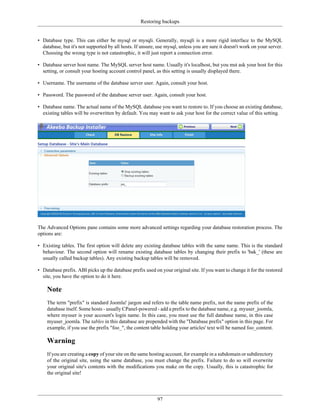 Restoring backups


• Database type. This can either be mysql or mysqli. Generally, mysqli is a more rigid interface to the MySQL
  database, but it's not supported by all hosts. If unsure, use mysql, unless you are sure it doesn't work on your server.
  Choosing the wrong type is not catastrophic, it will just report a connection error.

• Database server host name. The MySQL server host name. Usually it's localhost, but you mst ask your host for this
  setting, or consult your hosting account control panel, as this setting is usually displayed there.

• Username. The username of the database server user. Again, consult your host.

• Password. The password of the database server user. Again, consult your host.

• Database name. The actual name of the MySQL database you want to restore to. If you choose an existing database,
  existing tables will be overwritten by default. You may want to ask your host for the correct value of this setting.




The Advanced Options pane contains some more advanced settings regarding your database restoration process. The
options are:

• Existing tables. The first option will delete any existing database tables with the same name. This is the standard
  behaviour. The second option will rename existing database tables by changing their prefix to 'bak_' (these are
  usually called backup tables). Any existing backup tables will be removed.

• Database prefix. ABI picks up the database prefix used on your original site. If you want to change it for the restored
  site, you have the option to do it here.

    Note
    The term "prefix" is standard Joomla! jargon and refers to the table name prefix, not the name prefix of the
    database itself. Some hosts - usually CPanel-powered - add a prefix to the database name, e.g. myuser_joomla,
    where myuser is your account's login name. In this case, you must use the full database name, in this case
    myuser_joomla. The tables in this database are prepended with the "Database prefix" option in this page. For
    example, if you use the prefix "foo_", the content table holding your articles' text will be named foo_content.

    Warning
    If you are creating a copy of your site on the same hosting account, for example in a subdomain or subdirectory
    of the original site, using the same database, you must change the prefix. Failure to do so will overwrite
    your original site's contents with the modifications you make on the copy. Usually, this is catastrophic for
    the original site!




                                                           97
 