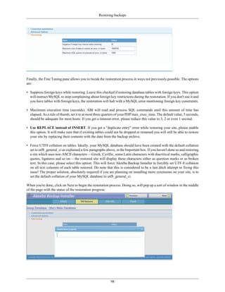 Restoring backups




Finally, the Fine Tuning pane allows you to tweak the restoration process in ways not previously possible. The options
are:

• Suppress foreign keys while restoring. Leave this checked if restoring database tables with foreign keys. This option
  will instruct MySQL to stop complaining about foreign key restrictions during the restoration. If you don't use it and
  you have tables with foreign keys, the restoration will halt with a MySQL error mentioning foreign key constraints.

• Maximum execution time (seconds). ABI will read and process SQL commands until this amount of time has
  elapsed. As a rule of thumb, set it to at most three quarters of your PHP max_exec_time. The default value, 5 seconds,
  should be adequate for most hosts. If you get a timeout error, please reduce this value to 3, 2 or even 1 second.

• Use REPLACE instead of INSERT. If you get a "duplicate entry" error while restoring your site, please enable
  this option. It will make sure that if existing tables could not be dropped or renamed you will still be able to restore
  your site by replacing their contents with the data from the backup archive.

• Force UTF8 collation on tables. Ideally, your MySQL database should have been created with the default collation
  set to utf8_general_ci as explained a few paragraphs above, in the Important box. If you haven't done so and restoring
  a site which uses non-ASCII characters —Greek, Cyrillic, some Latin characters with diacritical marks, calligraphic
  quotes, ligatures and so on— the restored site will display these characters either as question marks or as broken
  text. In this case, please select this option. This will force Akeeba Backup Installer to forcibly set UTF-8 collation
  on all text columns of each table restored. Do note that this is considered to be a last ditch attempt to fixing this
  issue! The proper solution, absolutely required if you are planning on installing more extensions on your site, is to
  set the default collation of your MySQL database to utf8_general_ci.

When you're done, click on Next to begin the restoration process. Doing so, will pop up a sort of window in the middle
of the page with the status of the restoration progress:




                                                           98
 