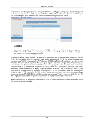 Restoring backups


If there was an error during this process, a message will describe what happened and give you the option to go back
to the previous page in order to rectify any options which caused the problem to happen. In the screenshot below, you
can see what happens if you enter the wrong connection information to your database server:




    Warning
    If you are always getting a "Could not connect to MySQL server" error on Windows despite entering your
    database credentials, or if this occurs in mid-process, you have to use the "mysql" driver, NOT the "mysqli"
    one. Below is the technical, lengthy description.

Windows has a small pool of temporary ports for use by applications and services, including Apache, MySQL and
PHP. Every time a PHP script tries to connect to the MySQL server through TCP/IP (the default behavior in most
consumer-grade WAMP packages, such as WAMPserver, XAMPP and Uniform Server) it uses up a few of them.
When the PHP script ends its execution, Windows - quite stupidly - leaves the port open for another 2 minutes. As
a result, mid-way in the restoration process Windows runs out of spare ports and the restoration script can no longer
connect to MySQL! In order to work around this, the "mysql" driver uses a feature called "persistent connections".
This means that the connection to the MySQL server never closes, so we don't have to use a new TCP port. On the
other hand, the mysqli driver started supporting this feature since PHP 5.3. Unfortunately, at the time of this writing,
no pre-packaged WAMP package has this PHP version. As an alternative, you can enable the so-called named pipe
connection feature of MySQL. This is what Linux and production-grade Windows servers use (and why they DO
NOT display this problem), but it requires configuration tweaking beyond the scope of this manual.

As the restoration goes on, the progress bar will start to fill up. When the restoration is over, the progress bar will be
full and the OK button will appear:




                                                           99
 