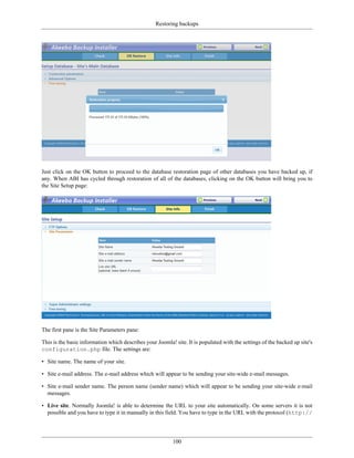 Restoring backups




Just click on the OK button to proceed to the database restoration page of other databases you have backed up, if
any. When ABI has cycled through restoration of all of the databases, clicking on the OK button will bring you to
the Site Setup page:




The first pane is the Site Parameters pane:

This is the basic information which describes your Joomla! site. It is populated with the settings of the backed up site's
configuration.php file. The settings are:

• Site name. The name of your site.

• Site e-mail address. The e-mail address which will appear to be sending your site-wide e-mail messages.

• Site e-mail sender name. The person name (sender name) which will appear to be sending your site-wide e-mail
  messages.

• Live site. Normally Joomla! is able to determine the URL to your site automatically. On some servers it is not
  possible and you have to type it in manually in this field. You have to type in the URL with the protocol (http://




                                                           100
 