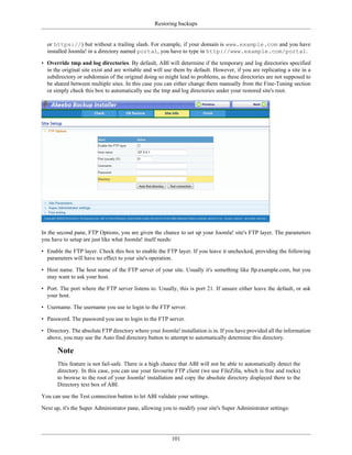 Restoring backups


  or https://) but without a trailing slash. For example, if your domain is www.example.com and you have
  installed Joomla! in a directory named portal, you have to type in http://www.example.com/portal.

• Override tmp and log directories. By default, ABI will determine if the temporary and log directories specified
  in the original site exist and are writable and will use them by default. However, if you are replicating a site in a
  subdirectory or subdomain of the original doing so might lead to problems, as these directories are not supposed to
  be shared between multiple sites. In this case you can either change them manually from the Fine-Tuning section
  or simply check this box to automatically use the tmp and log directories under your restored site's root.




In the second pane, FTP Options, you are given the chance to set up your Joomla! site's FTP layer. The parameters
you have to setup are just like what Joomla! itself needs:

• Enable the FTP layer. Check this box to enable the FTP layer. If you leave it unchecked, providing the following
  parameters will have no effect to your site's operation.

• Host name. The host name of the FTP server of your site. Usually it's something like ftp.example.com, but you
  may want to ask your host.

• Port. The port where the FTP server listens to. Usually, this is port 21. If unsure either leave the default, or ask
  your host.

• Username. The username you use to login to the FTP server.

• Password. The password you use to login to the FTP server.

• Directory. The absolute FTP directory where your Joomla! installation is in. If you have provided all the information
  above, you may use the Auto find directory button to attempt to automatically determine this directory.

       Note
       This feature is not fail-safe. There is a high chance that ABI will not be able to automatically detect the
       directory. In this case, you can use your favourite FTP client (we use FileZilla, which is free and rocks)
       to browse to the root of your Joomla! installation and copy the absolute directory displayed there to the
       Directory text box of ABI.

You can use the Test connection button to let ABI validate your settings.

Next up, it's the Super Administrator pane, allowing you to modify your site's Super Administrator settings:




                                                         101
 