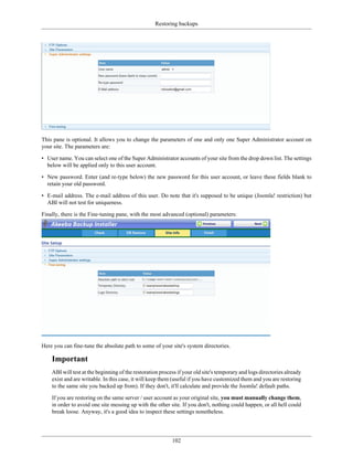 Restoring backups




This pane is optional. It allows you to change the parameters of one and only one Super Administrator account on
your site. The parameters are:

• User name. You can select one of the Super Administrator accounts of your site from the drop down list. The settings
  below will be applied only to this user account.

• New password. Enter (and re-type below) the new password for this user account, or leave these fields blank to
  retain your old password.

• E-mail address. The e-mail address of this user. Do note that it's supposed to be unique (Joomla! restriction) but
  ABI will not test for uniqueness.

Finally, there is the Fine-tuning pane, with the most advanced (optional) parameters:




Here you can fine-tune the absolute path to some of your site's system directories.

    Important
    ABI will test at the beginning of the restoration process if your old site's temporary and logs directories already
    exist and are writable. In this case, it will keep them (useful if you have customized them and you are restoring
    to the same site you backed up from). If they don't, it'll calculate and provide the Joomla! default paths.

    If you are restoring on the same server / user account as your original site, you must manually change them,
    in order to avoid one site messing up with the other site. If you don't, nothing could happen, or all hell could
    break loose. Anyway, it's a good idea to inspect these settings nonetheless.




                                                           102
 