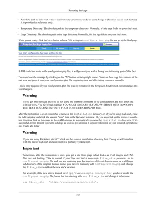 Restoring backups


• Absolute path to site's root. This is automatically determined and you can't change it (Joomla! has no such feature).
  It is provided as reference only.

• Temporary Directory. The absolute path to the temporary directory. Normally, it's the tmp folder on your site's root.

• Logs Directory. The absolute path to the logs directory. Normally, it's the logs folder on your site's root.

When you're ready, click the Next button to have ABI write your configuration.php file and go to the final page.




If ABI could not write to the configuration.php file, it will present you with a dialog box informing you of this fact.

You can close the message by clicking on the "X" button on its top right corner. You can then copy the contents of the
text area and paste it into your configuration.php file - replacing any and all existing content - manually.

This is only required if your configuration.php file was not writable in the first place. Under most circumstances this
won't happen.

    Warning
    If you get this message and you do not copy the text box's contents to the configuration.php file, your site
    will not work. You have been warned! YOU MUST ABSOLUTELY AND WITHOUT QUESTION COPY
    THE TEXT BOX CONTENT INTO YOUR CONFIGURATION.PHP FILE.

After the restoration is over remember to remove the installation directory or, if you're using Kickstart, close
the ABI window and click the second "here" link in the Kickstart window. Or, you can click on the remove installa-
tion directory link on this page to have ABI attempt to automatically remove the installation directory. If it's
successful, it will present you with a dialog; as soon as you dismiss it you are redirected to your restored, operational
site. That's all, folks!

    Warning
    If you are using Kickstart, do NOT click on the remove installation directory link. Doing so will interfere
    with the last of Kickstart and can result in a partially working site.

    Important
    Sometimes, after the restoration is over, you get a site front page which looks as if all images and CSS
    files are not loading. This is normal if your live site had a non-empty $live_site parameter in its
    configuration.php file and you are restoring your backup to a different domain name or a different
    subdirectory of the original domain name, you have to manually edit configuration.php and change
    the $live_site to reflect the new site's location.

    For example, if the new site is located in http://www.example.com/mysite/, you have to edit the
    configuration.php file, locate the line starting with var $live_site and change it to become:

    var $live_site = 'http://www.example.com/mysite';




                                                          103
 