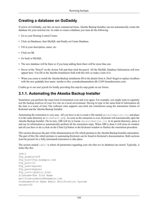 Restoring backups


Creating a database on GoDaddy
If you're on GoDaddy, just like on most commercial hosts, Akeeba Backup Installer can not automatically create the
database for your restored site. In order to create a database you must do the following:

• Go to your Hosting Control Center

• Click on Databases, then MySQL and finally on Create Database.

• Fill in your description, name, etc.

• Click on OK

• Go back to MySQL.

• The new database will be there or if you keep adding them there will be more than one.

• Hover of the "Pencil" on the Action Tab and then click the pencil. All the MySQL Database Information will now
  appear here. You fill in the Akeeba Installation field with this info so make a note of it.

• When you come to install the Akeeba Backup installation fill in the details from it. Don't forget to replace localhost
  with the new godaddy host name: similar to this: yourakeebanamehere.db.12345.hostedresource.com.

Credits go to our user jcjweb for kindly providing this step-by-step guide on our forum.

3.1.1. Automating the Akeeba Backup Installer
Sometimes you perform the same kind of restoration over and over again. For example, you might want to regularly
test the backup archives of your live site on a local environment. Having to type in the same kind of information all
the time is a waste of time. Our software suite supports one-click site restorations using the automation feature of
Kickstart and the Akeeba Backup Installer.

Automating the restoration is very easy. All you have to do is create a file named abiautomation.ini and place
it in the same directory as kickstart.php. As soon as the extraction is over, Kickstart will automatically open the
Akeeba Backup Installer. On its turn, ABI will try to locate abiautomation.ini in its parent directory, parse it
and use its information to automatically perform all the restoration steps. When ABI is done it will close its window
and all you have to do is click on the Clean Up button in the Kickstart window to finalize the restoration procedure.

This section discusses the part of the abiautomation.ini file which pertains to the Akeeba Backup Installer automation.
The part of this file which pertains to automating Kickstart can be found in Kickstart's documentation. Both sections
must be present for a fully automated restoration to take place.

The section named [abi] is where all parameters regarding your site (but not its database) are stored. Typically, it
looks like this:

[abi]
ftp_enable=off
ftp_host=ftp.example.com
ftp_port=21
ftp_user=myuser
ftp_pass=mypass
ftp_root=/public_html
sitename=The Site Name
mailfrom=someone@example.com
fromname=Site Name Email Notification System
sauser=62




                                                          104
 