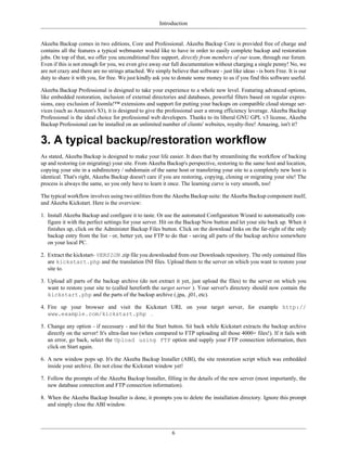 Introduction


Akeeba Backup comes in two editions, Core and Professional. Akeeba Backup Core is provided free of charge and
contains all the features a typical webmaster would like to have in order to easily complete backup and restoration
jobs. On top of that, we offer you unconditional free support, directly from members of our team, through our forum.
Even if this is not enough for you, we even give away our full documentation without charging a single penny! No, we
are not crazy and there are no strings attached. We simply believe that software - just like ideas - is born Free. It is our
duty to share it with you, for free. We just kindly ask you to donate some money to us if you find this software useful.

Akeeba Backup Professional is designed to take your experience to a whole new level. Featuring advanced options,
like embedded restoration, inclusion of external directories and databases, powerful filters based on regular expres-
sions, easy exclusion of Joomla!™ extensions and support for putting your backups on compatible cloud storage ser-
vices (such as Amazon's S3), it is designed to give the professional user a strong efficiency leverage. Akeeba Backup
Professional is the ideal choice for professional web developers. Thanks to its liberal GNU GPL v3 license, Akeeba
Backup Professional can be installed on an unlimited number of clients' websites, royalty-free! Amazing, isn't it?


3. A typical backup/restoration workflow
As stated, Akeeba Backup is designed to make your life easier. It does that by streamlining the workflow of backing
up and restoring (or migrating) your site. From Akeeba Backup's perspective, restoring to the same host and location,
copying your site in a subdirectory / subdomain of the same host or transfering your site to a completely new host is
identical. That's right, Akeeba Backup doesn't care if you are restoring, copying, cloning or migrating your site! The
process is always the same, so you only have to learn it once. The learning curve is very smooth, too!

The typical workflow involves using two utilities from the Akeeba Backup suite: the Akeeba Backup component itself,
and Akeeba Kickstart. Here is the overview:

1. Install Akeeba Backup and configure it to taste. Or use the automated Configuration Wizard to automatically con-
   figure it with the perfect settings for your server. Hit on the Backup Now button and let your site back up. When it
   finishes up, click on the Administer Backup Files button. Click on the download links on the far-right of the only
   backup entry from the list - or, better yet, use FTP to do that - saving all parts of the backup archive somewhere
   on your local PC.

2. Extract the kickstart- VERSION .zip file you downloaded from our Downloads repository. The only contained files
   are kickstart.php and the translation INI files. Upload them to the server on which you want to restore your
   site to.

3. Upload all parts of the backup archive (do not extract it yet, just upload the files) to the server on which you
   want to restore your site to (called hereforth the target server ). Your server's directory should now contain the
   kickstart.php and the parts of the backup archive (.jpa, .j01, etc).

4. Fire up your browser and visit the Kickstart URL on your target server, for example http://
   www.example.com/kickstart.php .

5. Change any option - if necessary - and hit the Start button. Sit back while Kickstart extracts the backup archive
   directly on the server! It's ultra-fast too (when compared to FTP uploading all those 4000+ files!). If it fails with
   an error, go back, select the Upload using FTP option and supply your FTP connection information, then
   click on Start again.

6. A new window pops up. It's the Akeeba Backup Installer (ABI), the site restoration script which was embedded
   inside your archive. Do not close the Kickstart window yet!

7. Follow the prompts of the Akeeba Backup Installer, filling in the details of the new server (most importantly, the
   new database connection and FTP connection information).

8. When the Akeeba Backup Installer is done, it prompts you to delete the installation directory. Ignore this prompt
   and simply close the ABI window.




                                                             6
 