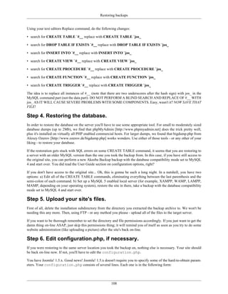 Restoring backups


Using your text editors Replace command, do the following changes:

• search for CREATE TABLE `#__ replace with CREATE TABLE `jos_

• search for DROP TABLE IF EXISTS `#__ replace with DROP TABLE IF EXISTS `jos_

• search for INSERT INTO `#__ replace with INSERT INTO `jos_

• search for CREATE VIEW `#__ replace with CREATE VIEW `jos_

• search for CREATE PROCEDURE `#__ replace with CREATE PROCEDURE `jos_

• search for CREATE FUNCTION `#__ replace with CREATE FUNCTION `jos_

• search for CREATE TRIGGER `#__ replace with CREATE TRIGGER `jos_

The idea is to replace all instances of #__ (note that there are two underscores after the hash sign) with jos_ in the
MySQL command part (not the data part). DO NOT PERFORM A BLIND SEARCH AND REPLACE OF #__ WITH
jos_ AS IT WILL CAUSE SEVERE PROBLEMS WITH SOME COMPONENTS. Easy, wasn't it? NOW SAVE THAT
FILE!

Step 4. Restoring the database.
In order to restore the database on the server you'll have to use some appropriate tool. For small to moderately sized
database dumps (up to 2Mb), we find that phpMyAdmin [http://www.phpmyadmin.net] does the trick pretty well,
plus it's installed on virtually all PHP enabled commercial hosts. For larger dumps, we found that bigdump.php from
Alexey Ozerov [http://www.ozerov.de/bigdump.php] works wonders. Use either of those tools - or any other of your
liking - to restore your database.

If the restoration gets stuck with SQL errors on some CREATE TABLE command, it seems that you are restoring to
a server with an older MySQL version than the one you took the backup from. In this case, if you have still access to
the original site, you can perform a new Akeeba Backup backup with the database compatibility mode set to MySQL
4 and start over. You did read the User Guide section on configuration options, right?

If you don't have access to the original site... Oh, this is gonna be such a long night. In a nutshell, you have two
options: a) Edit all of the CREATE TABLE commands, eliminating everything between the last parenthesis and the
semi-colon of each command. b) Set up a MySQL 5 enabled local server (for example, XAMPP, WAMP, LAMPP,
MAMP, depending on your operating system), restore the site in there, take a backup with the database compatibility
mode set to MySQL 4 and start over.

Step 5. Upload your site's files.
First of all, delete the installation subdirectory from the directory you extracted the backup archive to. We won't be
needing this any more. Then, using FTP - or any method you please - upload all of the files to the target server.

If you want to be thorough remember to set the directory and file permissions accordingly. If you just want to get the
damn thing on-line ASAP, just skip this permissions thing; it will remind you of itself as soon as you try to do some
website administration (like uploading a picture) after the site's back on-line.

Step 6. Edit configuration.php, if necessary.
If you were restoring to the same server location you took the backup on, nothing else is necessary. Your site should
be back on-line now. If not, you'll have to edit the configuration.php.

You have Joomla! 1.5.x. Good news! Joomla! 1.5.x doesn't require you to specify some of the hard-to-obtain param-
eters. Your configuration.php consists of several lines. Each one is in the following form:




                                                         108
 